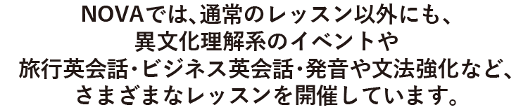 NOVAでは、通常のレッスン以外にも、異文化を理解するイベントや旅行英会話やビジネス英会話・発音や強化強化など、さまざまなレッスンを開催しています。