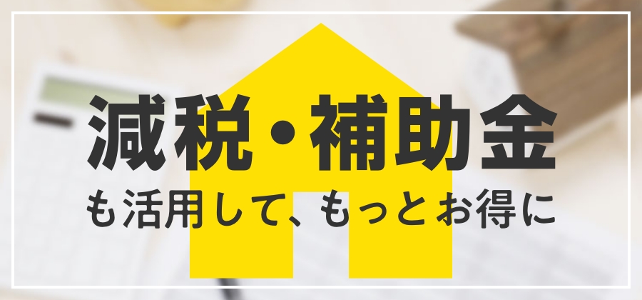 減税・補助金も活用して、もっとお得に