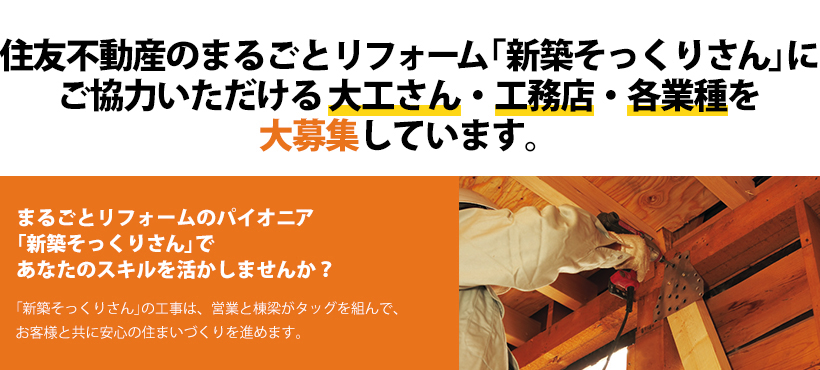 住友不動産のまるごとリフォーム「新築そっくりさん」にご協力いただける大工さん・工務店・各業種を大募集しています。 まるごとリフォームのパイオニア「新築そっくりさん」であなたのスキルを活かしませんか？ 「新築そっくりさん」の工事は、営業と棟梁がタッグを組んで、お客様と共に安心の住まいづくりを進めます。
