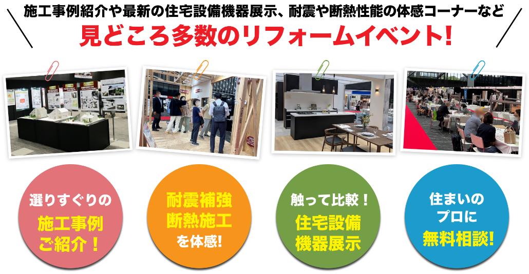 耐震模型や最新の住宅設備機器展示、セミナーや体感コーナーなど見どころ多数のリフォームイベント! リフォームが分かる！展示多数！ 耐震補強断熱施工を体感！ 住まいのプロに無料相談！ 暮らしに役立つ各種セミナー！