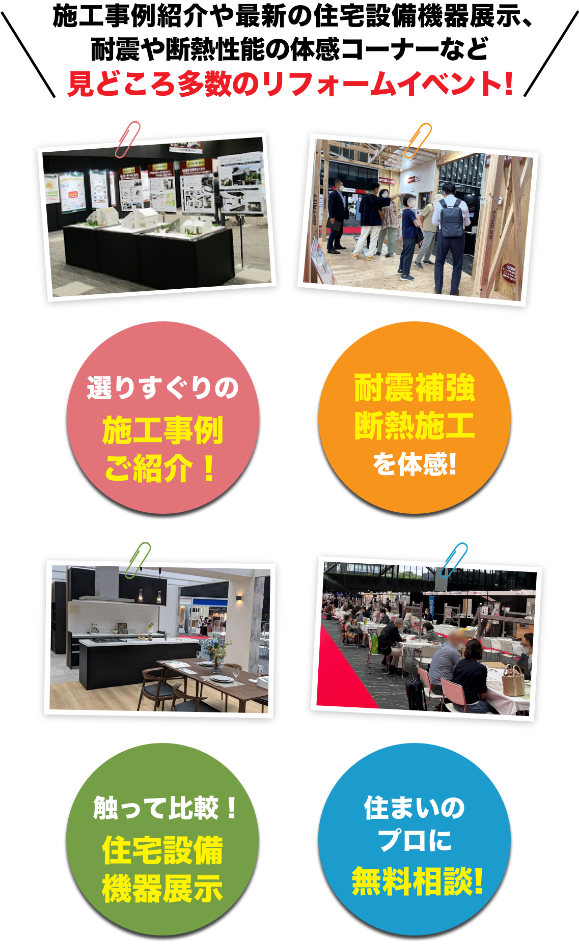 耐震模型や最新の住宅設備機器展示、セミナーや体感コーナーなど見どころ多数のリフォームイベント! リフォームが分かる！展示多数！ 耐震補強断熱施工を体感！ 住まいのプロに無料相談！ 暮らしに役立つ各種セミナー！