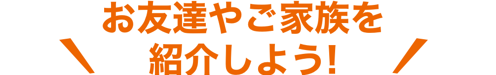 お友達やご家族を紹介しよう!