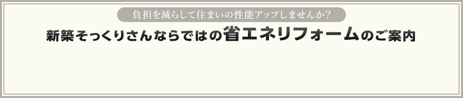負担を減らして住まいの性能アップしませんか？ 新築そっくりさんならではの省エネリフォームのご案内