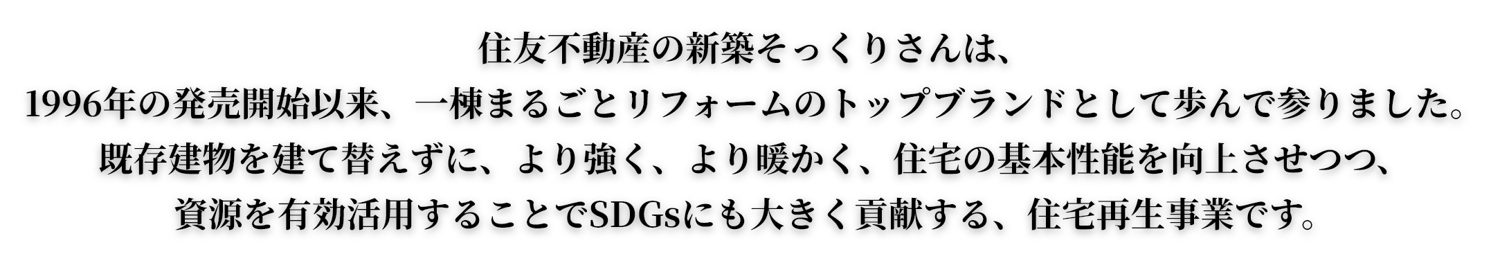 住友不動産の新築そっくりさんは、1996年の発売開始以来、一棟まるごとリフォームのトップブランドとして歩んで参りました。既存建物を建て替えずに、より強く、より暖かく、住宅の基本性能を向上させつつ、資源を有効活用することでSDGsにも大きく貢献する、住宅再生事業です。